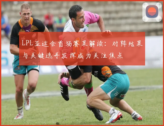 LPL亚运会首场赛果解读：对阵结果与关键选手发挥成为关注焦点