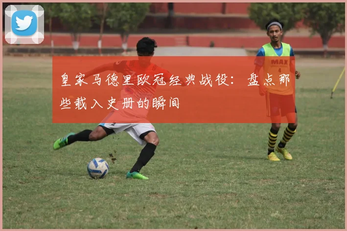 皇家马德里欧冠经典战役：盘点那些载入史册的瞬间