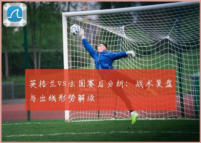 英格兰vs法国赛后分析：战术复盘与出线形势解读