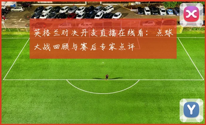 英格兰对决丹麦直播在线看：点球大战回顾与赛后专家点评