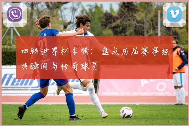 回顾世界杯专辑：盘点历届赛事经典瞬间与传奇球员