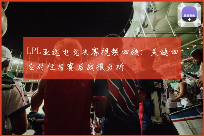 LPL亚运电竞决赛视频回顾：关键回合对位与赛后战报分析