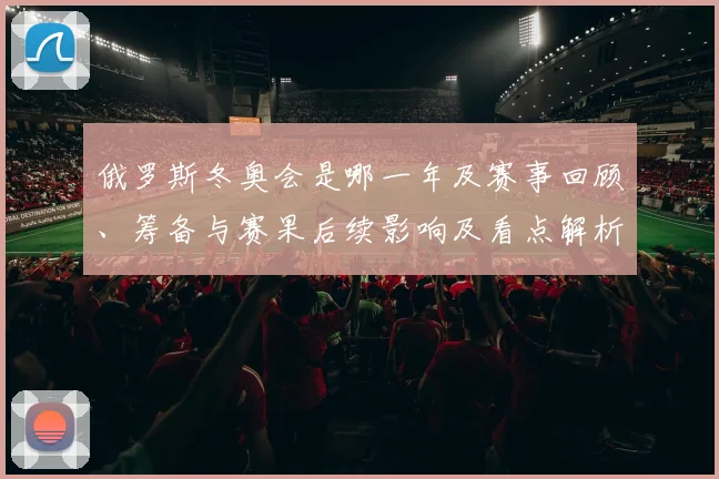 俄罗斯冬奥会是哪一年及赛事回顾、筹备与赛果后续影响及看点解析