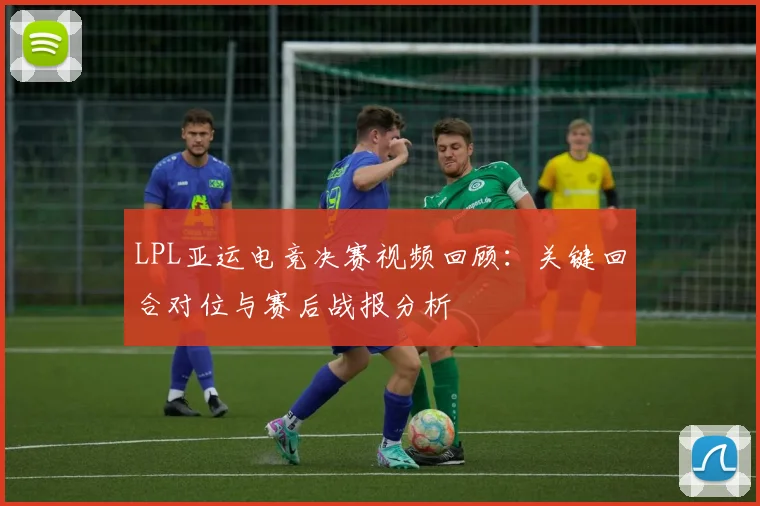 LPL亚运电竞决赛视频回顾：关键回合对位与赛后战报分析