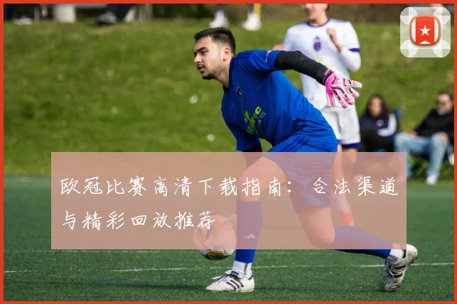 欧冠比赛高清下载指南：合法渠道与精彩回放推荐