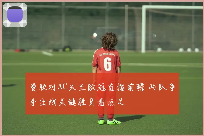 曼联对AC米兰欧冠直播前瞻 两队争夺出线关键胜负看点足